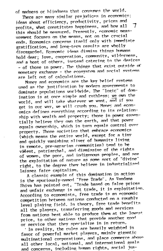 of madness or hlindness that conames the world. There ace many similar prefudices in ecanomics: jdeas about efficiency, productivity, prices and profits, what constitutes happiness, and how all 7 this should be measured. Presently, rconomic meas- urement focuses on the means, not on the cricial ends.. Eeonomics concerns itself only with jmediate gratification, and long-term results are wholly disregarded. Fconomic ideas dismiss thinns mmans hold dear; love, cooperation, commmity, wilderness, and a host of others, instead catering to the desires - of those 1n power. The things that exist ontside of monetary exchange - the ecosystem and social svstems are left out of calculations. Money and economics are the key helief svstems used as the justification by modern povermments to dominate populations worldwide. The “logic” of dom- ination is at once simple and ruthless: we own the world, and will take shatever ve want, and if yom set in our wav, ve will crush you. Memey and econ- omics defines everything, according, to its relation- ship with wealth and praperty; those in pover essen- tially helieve they own the earth, and that power equals ownership, which in turn equals control over property. Those societies that emhrace economics (which means the entire world, except for a tiny and quickly vanishing, s1iver of mmanity Jiving in remote, pre-agrarian commmities) tend to he vident, patriarchal, and dismissive of the rights of women, the poor, and indigenous peoples, and =ee the exploitation of mature as some sort of "divine” right, to the degree thev helieve in industrialized laissez faire capitalism. A classic example of this domination in action is the spuriously-named "Free Trade”. As Vandana Shiva has pointed ont, “Trade based on false prices and unfair exchange is not trade, it is exploitatim. According to economists, free trade is an economic competition between nations conducted on a roughly Jevel playing field. In theory, free trade benefits all the players, transferring goods and services from nations hest able to produce them at the Jowsst price, to other nations that provide another sood or service that they specialize in in return. * In reality, the rules are heavily weishted in favor of powerful market plavers, mainly gisantic multinational corporations, and place commerce above all other local, mational, and international goals and concerns. including hman rights, social ms-